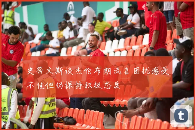 史蒂文斯谈杰伦布朗流言困扰感受不佳但仍保持积极态度