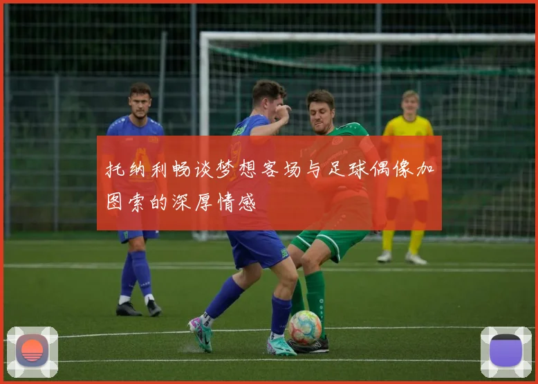托纳利畅谈梦想客场与足球偶像加图索的深厚情感