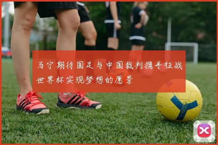 马宁期待国足与中国裁判携手征战世界杯实现梦想的愿景