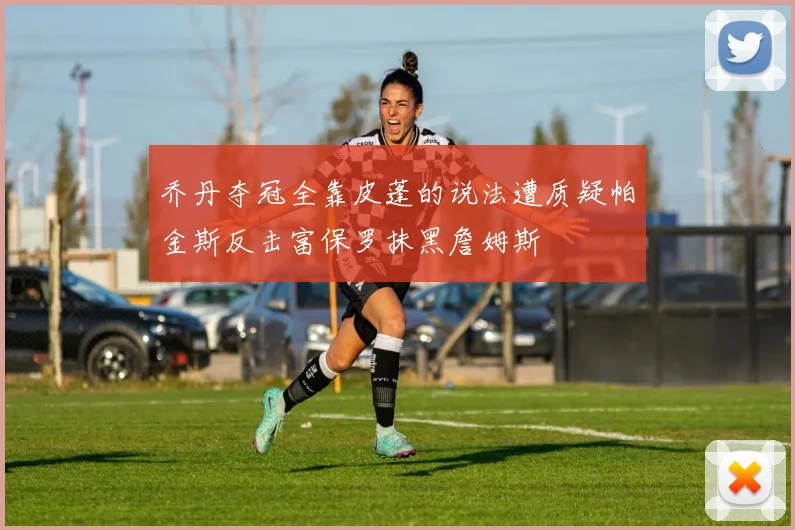 乔丹夺冠全靠皮蓬的说法遭质疑帕金斯反击富保罗抹黑詹姆斯