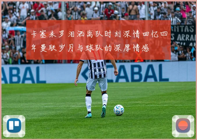 卡塞米罗泪洒离队时刻深情回忆四年曼联岁月与球队的深厚情感