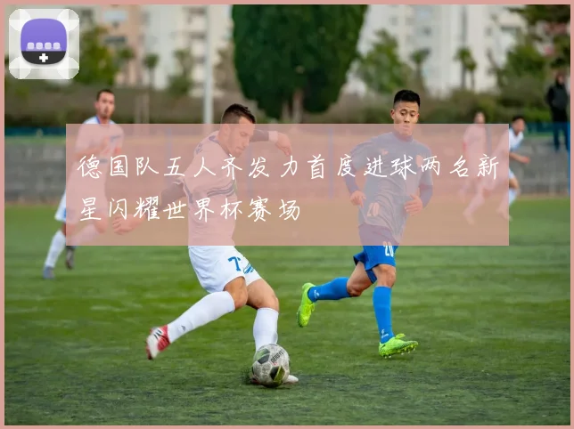 德国队五人齐发力首度进球两名新星闪耀世界杯赛场