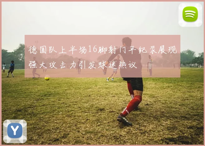 德国队上半场16脚射门平纪录展现强大攻击力引发球迷热议
