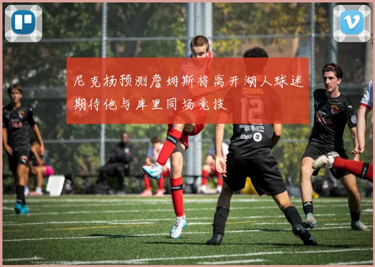尼克杨预测詹姆斯将离开湖人球迷期待他与库里同场竞技