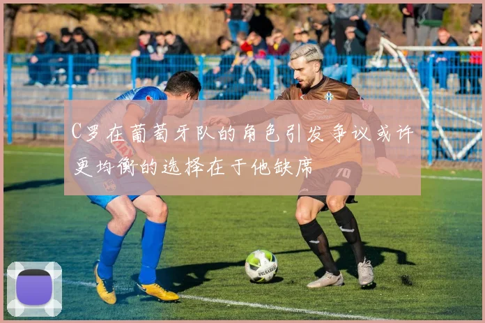 C罗在葡萄牙队的角色引发争议或许更均衡的选择在于他缺席