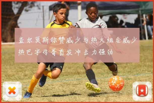 查尔莫斯称赞威少与热火组合威少热巴字母哥首发冲击力强劲