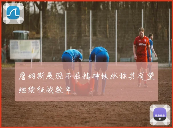 詹姆斯展现不屈精神铁林称其有望继续征战数年