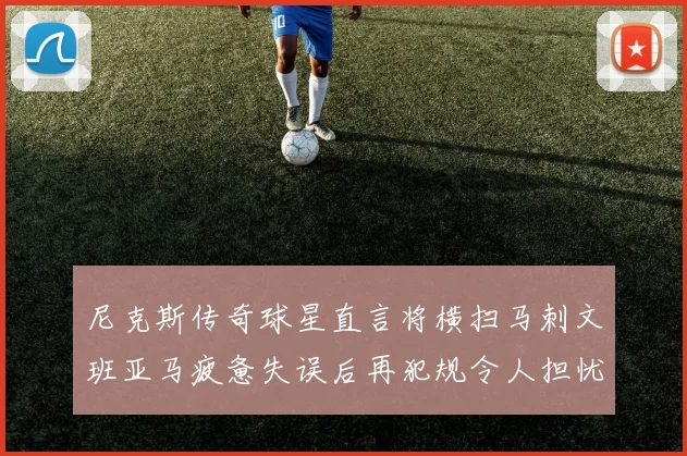 尼克斯传奇球星直言将横扫马刺文班亚马疲惫失误后再犯规令人担忧
