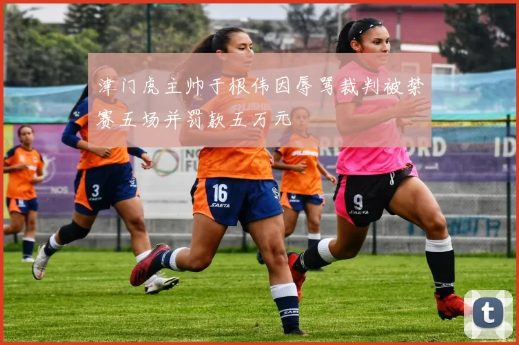 津门虎主帅于根伟因辱骂裁判被禁赛五场并罚款五万元