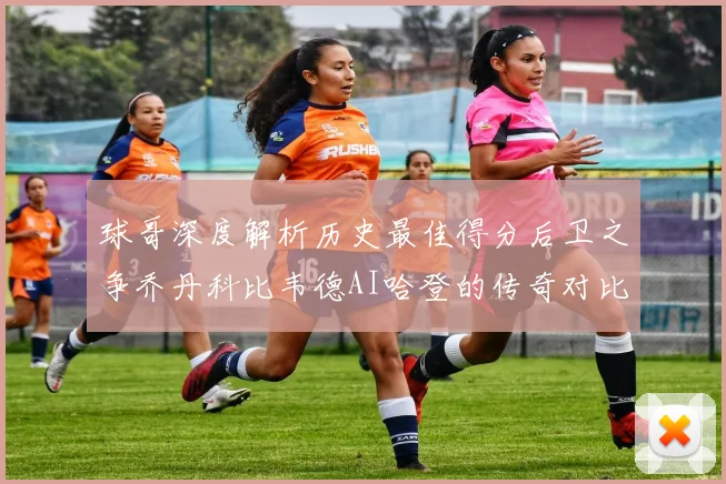 球哥深度解析历史最佳得分后卫之争乔丹科比韦德AI哈登的传奇对比