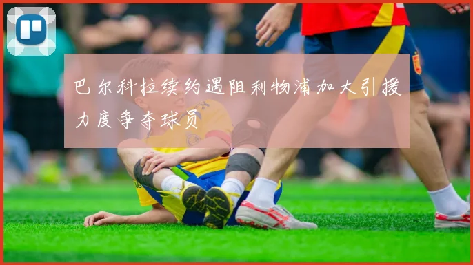 巴尔科拉续约遇阻利物浦加大引援力度争夺球员
