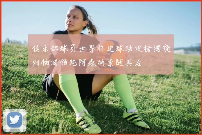 俱乐部球员世界杯进球助攻榜揭晓利物浦领跑阿森纳紧随其后
