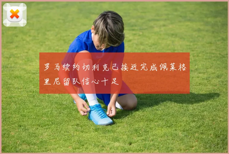 罗马续约切利克已接近完成佩莱格里尼留队信心十足
