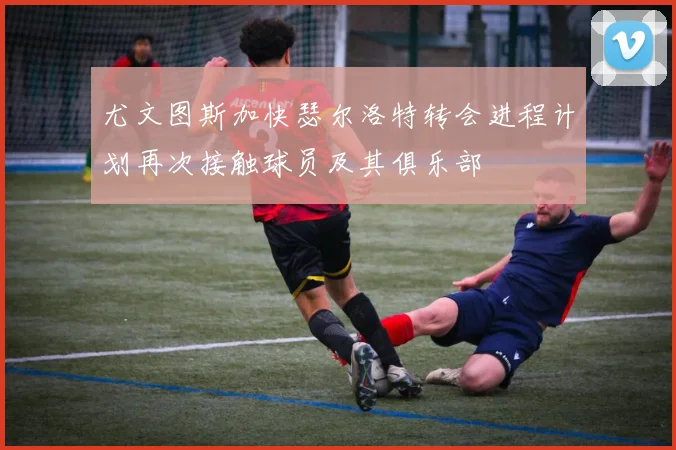 尤文图斯加快瑟尔洛特转会进程计划再次接触球员及其俱乐部