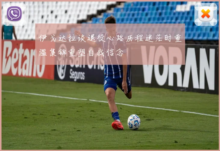 伊戈达拉谈退役心路历程迷茫时重温集锦重塑自我信念