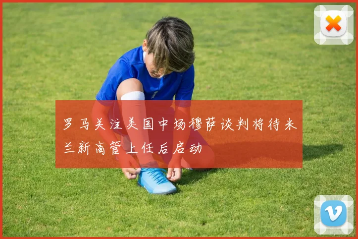 罗马关注美国中场穆萨谈判将待米兰新高管上任后启动