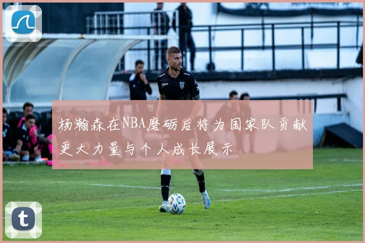 杨瀚森在NBA磨砺后将为国家队贡献更大力量与个人成长展示