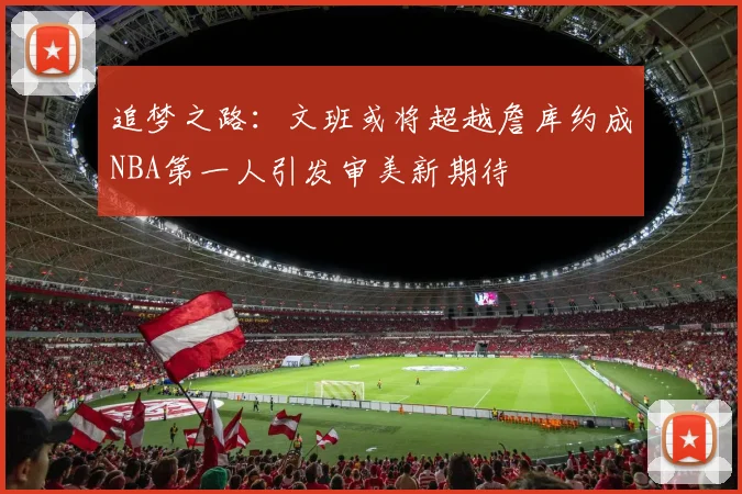 追梦之路：文班或将超越詹库约成NBA第一人引发审美新期待