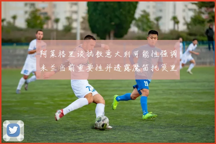 阿莱格里谈执教意大利可能性强调米兰当前重要性并透露魔笛托莫里缺阵消息