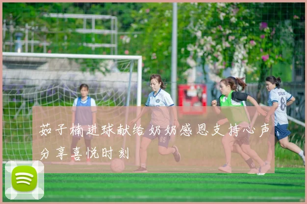 茹子楠进球献给奶奶感恩支持心声分享喜悦时刻
