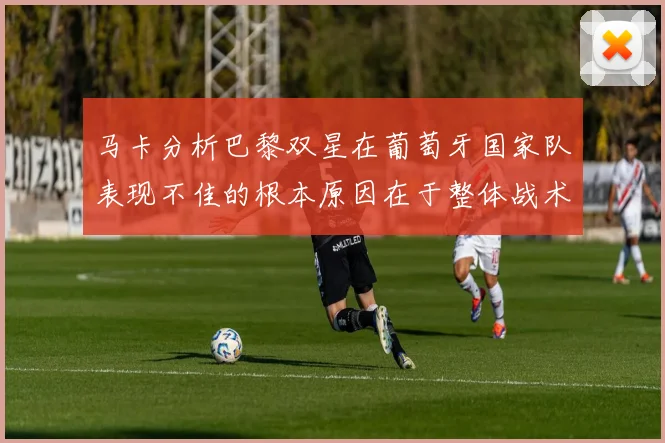 马卡分析巴黎双星在葡萄牙国家队表现不佳的根本原因在于整体战术体系问题
